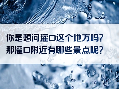 你是想问灌口这个地方吗？那灌口附近有哪些景点呢？