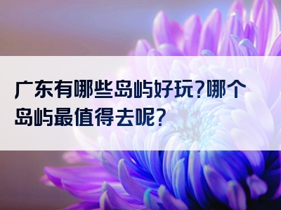 广东有哪些岛屿好玩？哪个岛屿最值得去呢？