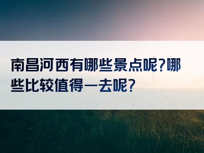 南昌河西有哪些景点呢？哪些比较值得一去呢？