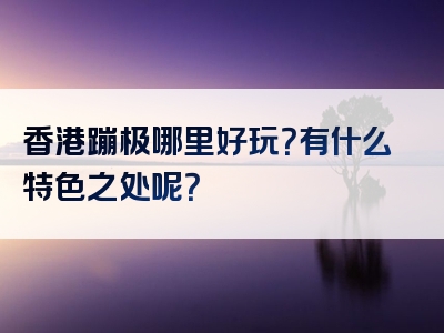 香港蹦极哪里好玩？有什么特色之处呢？