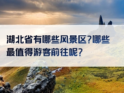 湖北省有哪些风景区？哪些最值得游客前往呢？