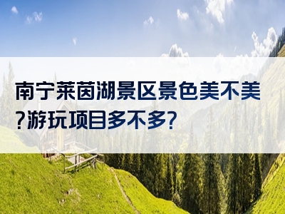南宁莱茵湖景区景色美不美？游玩项目多不多？