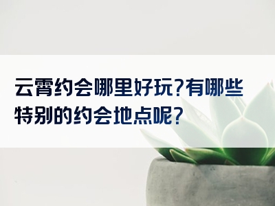 云霄约会哪里好玩？有哪些特别的约会地点呢？
