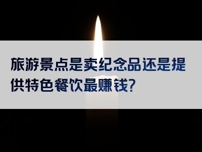 旅游景点是卖纪念品还是提供特色餐饮最赚钱？