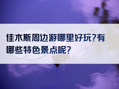 佳木斯周边游哪里好玩？有哪些特色景点呢？
