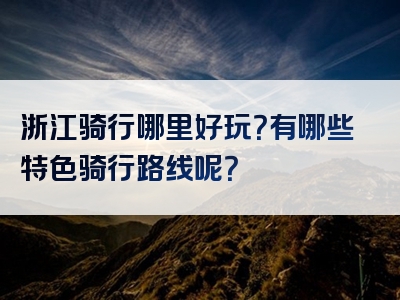 浙江骑行哪里好玩？有哪些特色骑行路线呢？