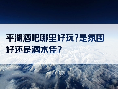 平湖酒吧哪里好玩？是氛围好还是酒水佳？