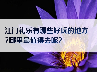 江门礼乐有哪些好玩的地方？哪里最值得去呢？