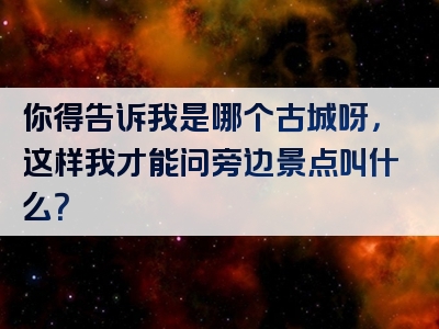 你得告诉我是哪个古城呀，这样我才能问旁边景点叫什么？