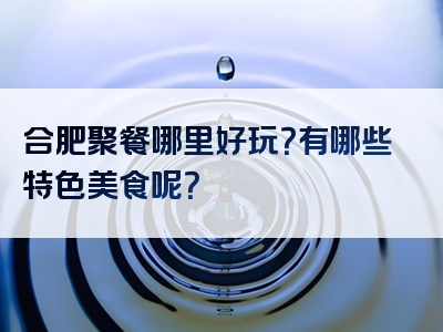 合肥聚餐哪里好玩？有哪些特色美食呢？