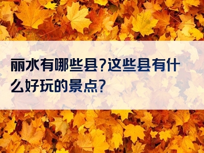 丽水有哪些县？这些县有什么好玩的景点？