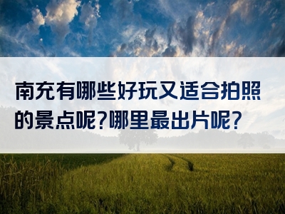 南充有哪些好玩又适合拍照的景点呢？哪里最出片呢？