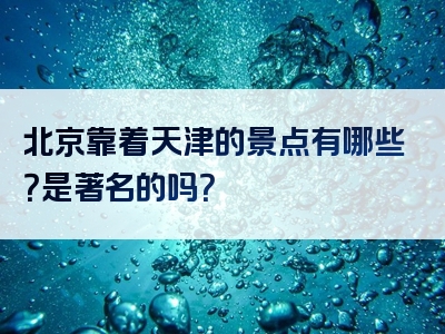 北京靠着天津的景点有哪些？是著名的吗？