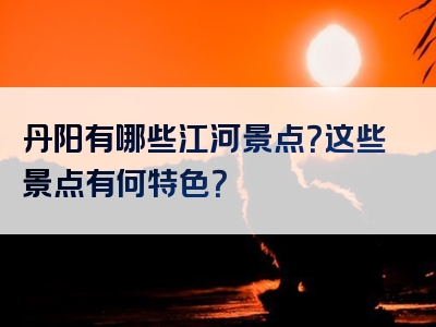 丹阳有哪些江河景点？这些景点有何特色？