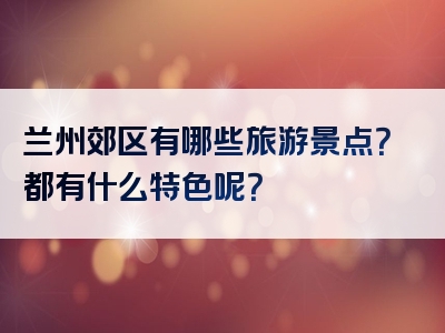 兰州郊区有哪些旅游景点？都有什么特色呢？