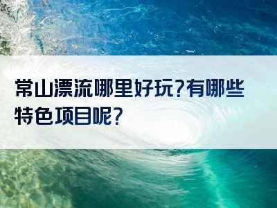 常山漂流哪里好玩？有哪些特色项目呢？