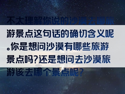 不太理解你说的沙漠去哪旅游景点这句话的确切含义呢。你是想问沙漠有哪些旅游景点吗？还是想问去沙漠旅游该去哪个景点呢？
