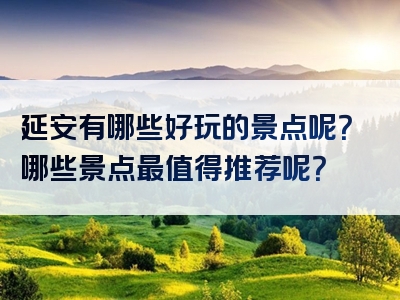 延安有哪些好玩的景点呢？哪些景点最值得推荐呢？