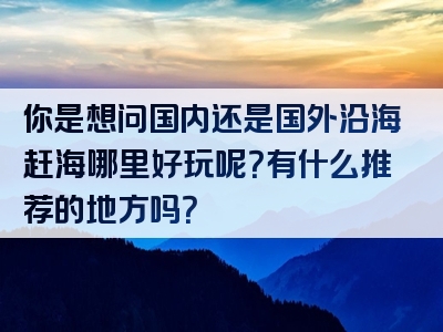 你是想问国内还是国外沿海赶海哪里好玩呢？有什么推荐的地方吗？