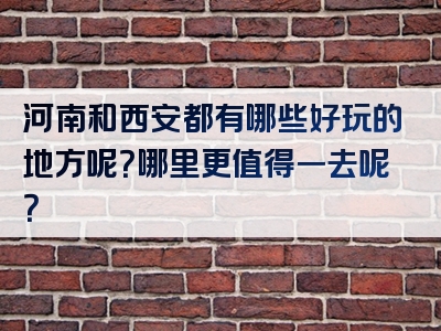 河南和西安都有哪些好玩的地方呢？哪里更值得一去呢？