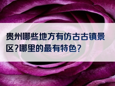 贵州哪些地方有仿古古镇景区？哪里的最有特色？