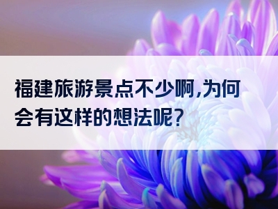 福建旅游景点不少啊，为何会有这样的想法呢？
