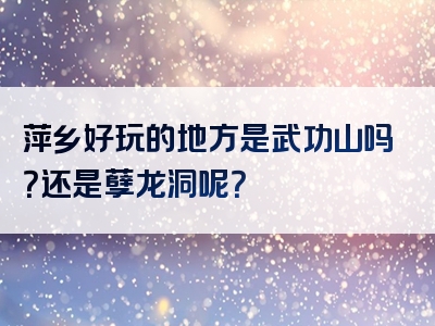 萍乡好玩的地方是武功山吗？还是孽龙洞呢？