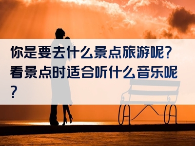 你是要去什么景点旅游呢？看景点时适合听什么音乐呢？