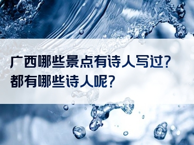 广西哪些景点有诗人写过？都有哪些诗人呢？