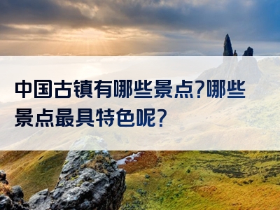 中国古镇有哪些景点？哪些景点最具特色呢？