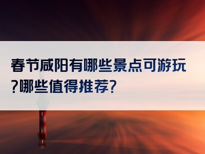 春节咸阳有哪些景点可游玩？哪些值得推荐？