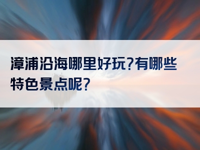 漳浦沿海哪里好玩？有哪些特色景点呢？