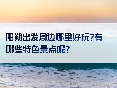 阳朔出发周边哪里好玩？有哪些特色景点呢？