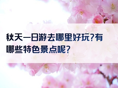 秋天一日游去哪里好玩？有哪些特色景点呢？