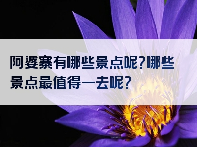 阿婆寨有哪些景点呢？哪些景点最值得一去呢？