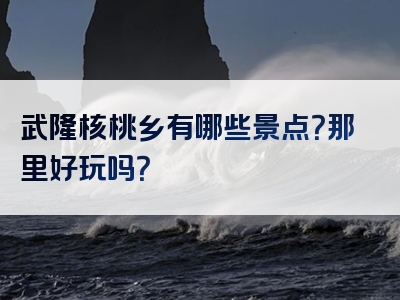 武隆核桃乡有哪些景点？那里好玩吗？
