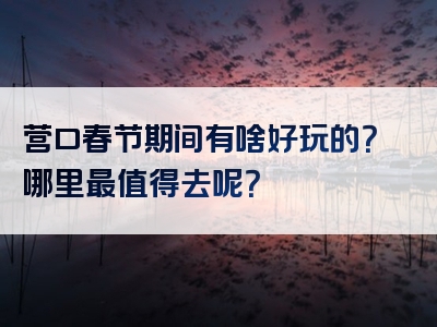 营口春节期间有啥好玩的？哪里最值得去呢？