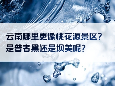 云南哪里更像桃花源景区？是普者黑还是坝美呢？