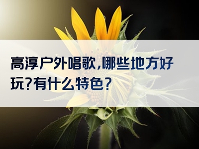 高淳户外唱歌，哪些地方好玩？有什么特色？