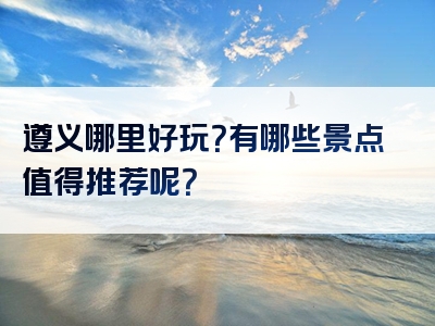 遵义哪里好玩？有哪些景点值得推荐呢？