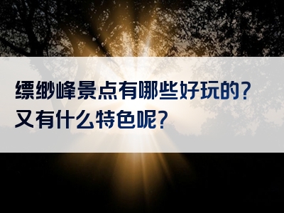 缥缈峰景点有哪些好玩的？又有什么特色呢？