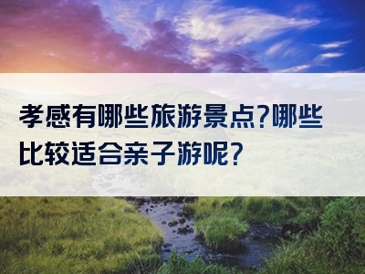 孝感有哪些旅游景点？哪些比较适合亲子游呢？