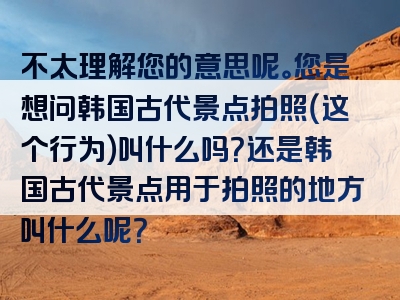 不太理解您的意思呢。您是想问韩国古代景点拍照（这个行为）叫什么吗？还是韩国古代景点用于拍照的地方叫什么呢？