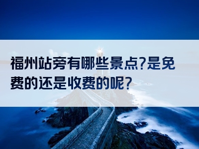 福州站旁有哪些景点？是免费的还是收费的呢？