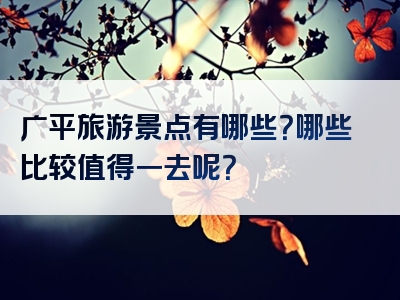广平旅游景点有哪些？哪些比较值得一去呢？