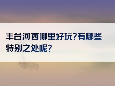 丰台河西哪里好玩？有哪些特别之处呢？