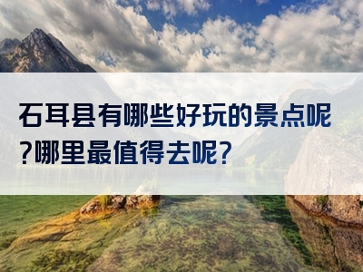 石耳县有哪些好玩的景点呢？哪里最值得去呢？