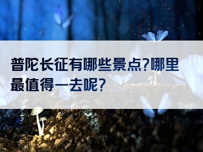 普陀长征有哪些景点？哪里最值得一去呢？