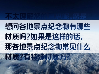 不太理解您的意思呢。您是想问各地景点纪念物有哪些材质吗？如果是这样的话，那各地景点纪念物常见什么材质？有特殊材质吗？