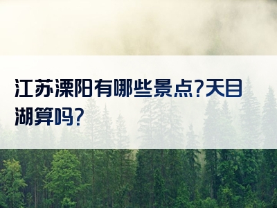 江苏溧阳有哪些景点？天目湖算吗？